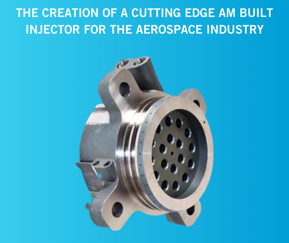 The creation of a cutting edge AM built injector for the Aerospace Industry